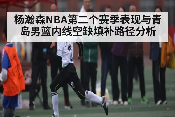 杨瀚森NBA第二个赛季表现与青岛男篮内线空缺填补路径分析