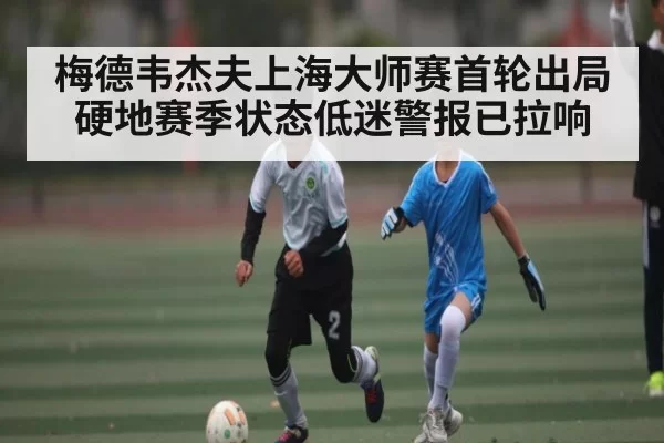 梅德韦杰夫上海大师赛首轮出局 硬地赛季状态低迷警报已拉响
